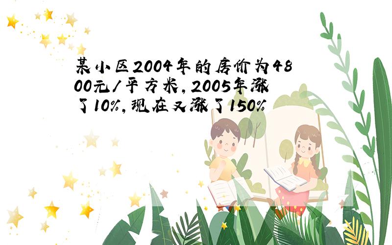 某小区2004年的房价为4800元/平方米,2005年涨了10%,现在又涨了150%