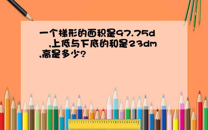 一个梯形的面积是97.75d㎡,上低与下底的和是23dm,高是多少?