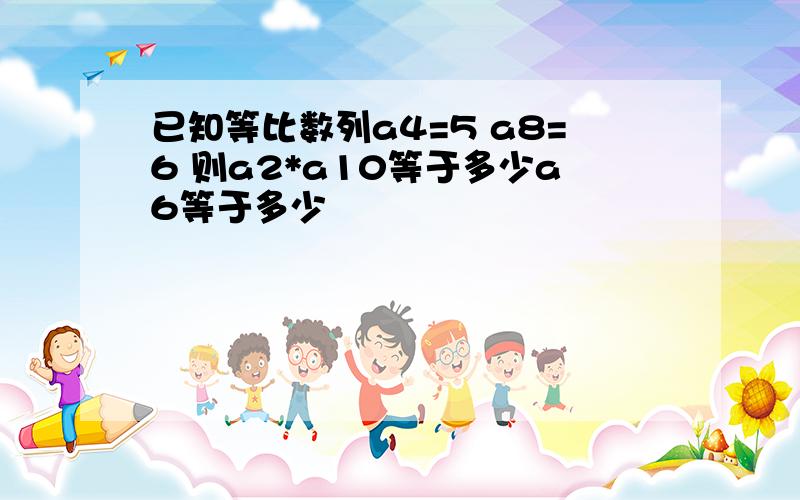 已知等比数列a4=5 a8=6 则a2*a10等于多少a6等于多少