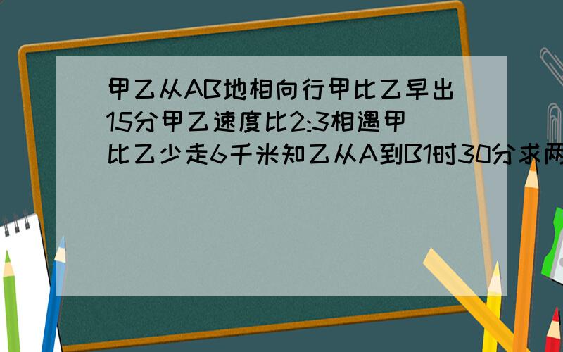 甲乙从AB地相向行甲比乙早出15分甲乙速度比2:3相遇甲比乙少走6千米知乙从A到B1时30分求两车速度和AB距离