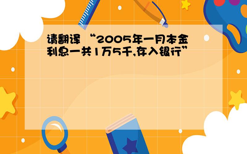 请翻译 “2005年一月本金利息一共1万5千,存入银行”