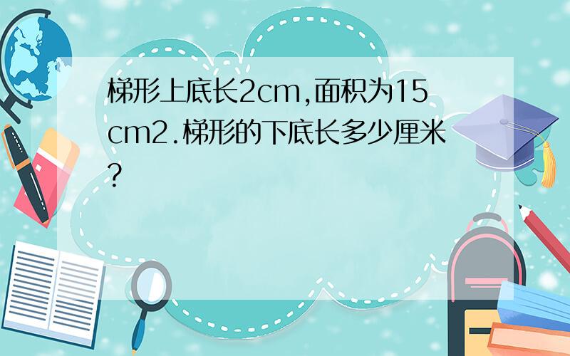 梯形上底长2cm,面积为15cm2.梯形的下底长多少厘米?