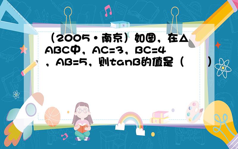 （2005•南京）如图，在△ABC中，AC=3，BC=4，AB=5，则tanB的值是（　　）