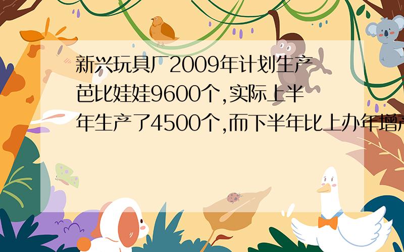 新兴玩具厂2009年计划生产芭比娃娃9600个,实际上半年生产了4500个,而下半年比上办年增产了三分之一,