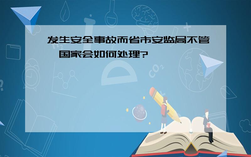 发生安全事故而省市安监局不管,国家会如何处理?