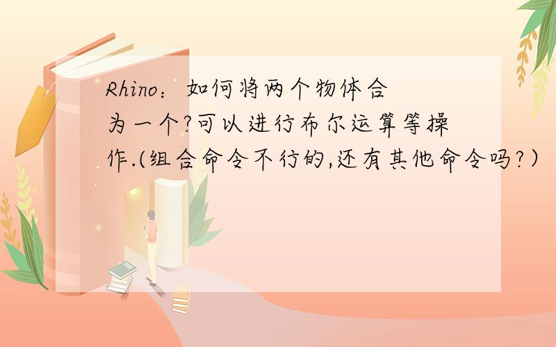 Rhino：如何将两个物体合为一个?可以进行布尔运算等操作.(组合命令不行的,还有其他命令吗?）