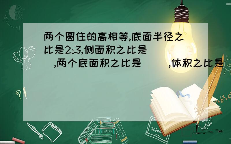 两个圆住的高相等,底面半径之比是2:3,侧面积之比是( ),两个底面积之比是( ),体积之比是（）