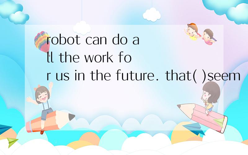 robot can do all the work for us in the future. that( )seem