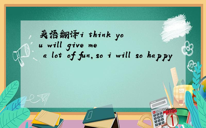 英语翻译i think you will give me a lot of fun,so i will so happy