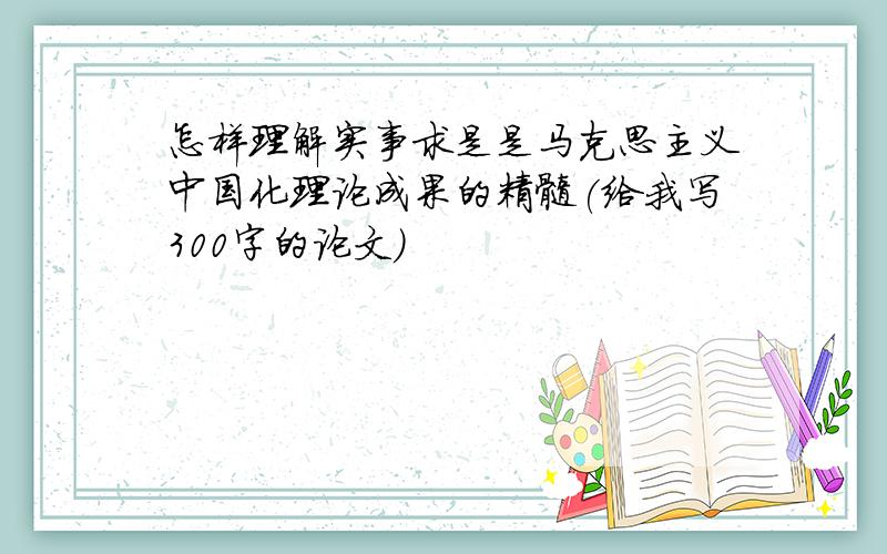 怎样理解实事求是是马克思主义中国化理论成果的精髓(给我写300字的论文）