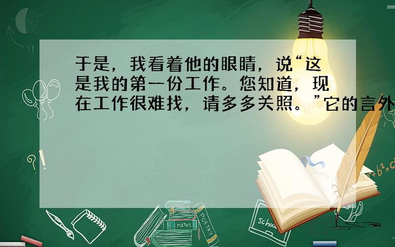 于是，我看着他的眼睛，说“这是我的第一份工作。您知道，现在工作很难找，请多多关照。”它的言外之意怎么改？