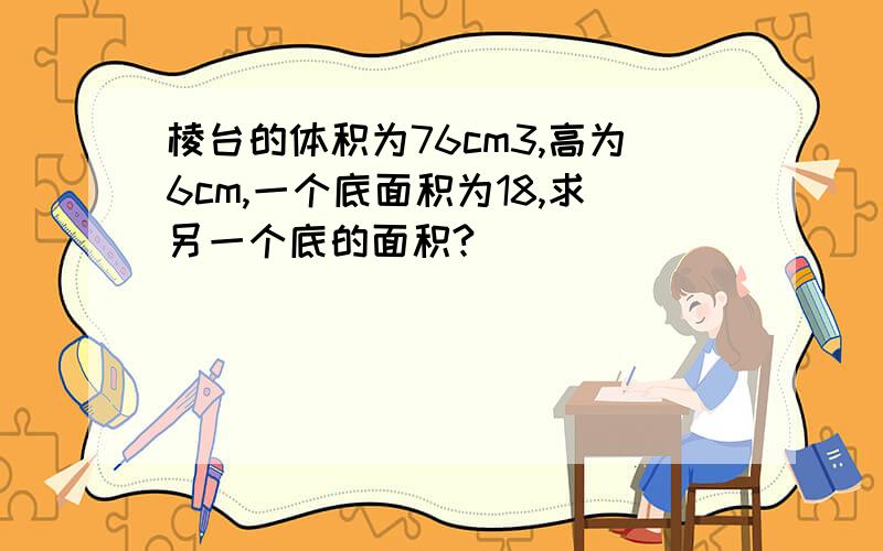 棱台的体积为76cm3,高为6cm,一个底面积为18,求另一个底的面积?