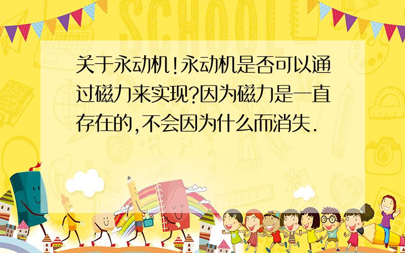 关于永动机!永动机是否可以通过磁力来实现?因为磁力是一直存在的,不会因为什么而消失.