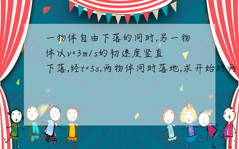 一物体自由下落的同时,另一物体以v=3m/s的初速度竖直下落,经t=5s,两物体同时落地,求开始时两物体的高度差.