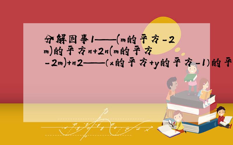 分解因事1——(m的平方-2m)的平方n+2n(m的平方-2m)+n2——（x的平方+y的平方-1）的平方-4x的平方y