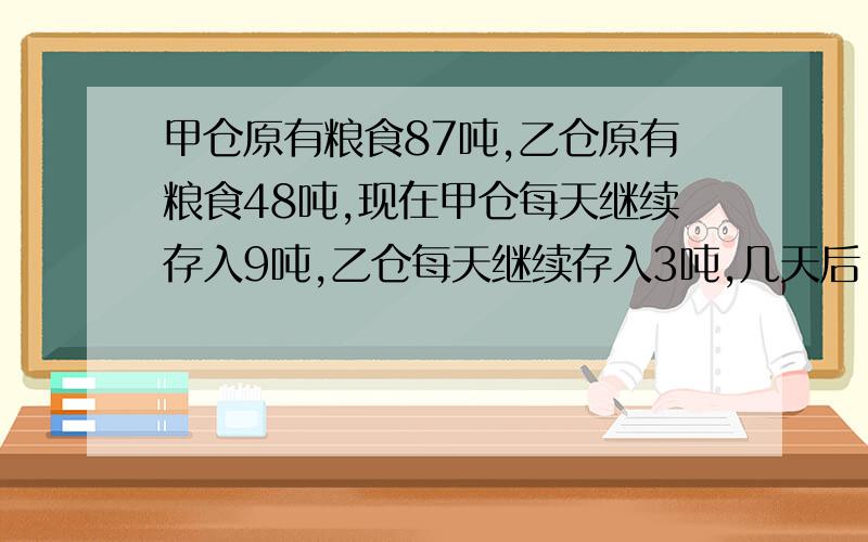 甲仓原有粮食87吨,乙仓原有粮食48吨,现在甲仓每天继续存入9吨,乙仓每天继续存入3吨,几天后,甲仓存粮总数是乙仓存粮总