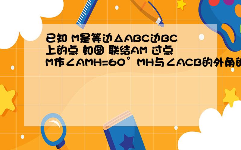 已知 M是等边△ABC边BC上的点 如图 联结AM 过点M作∠AMH=60°MH与∠ACB的外角的平分线交于点H,求证;