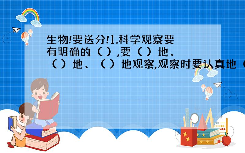 生物!要送分!1.科学观察要有明确的（ ）,要（ ）地、（ ）地、（ ）地观察,观察时要认真地（ ）,并如实做好（ ）.