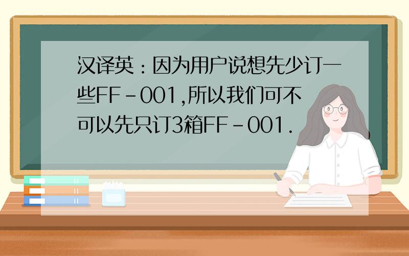 汉译英：因为用户说想先少订一些FF-001,所以我们可不可以先只订3箱FF-001.