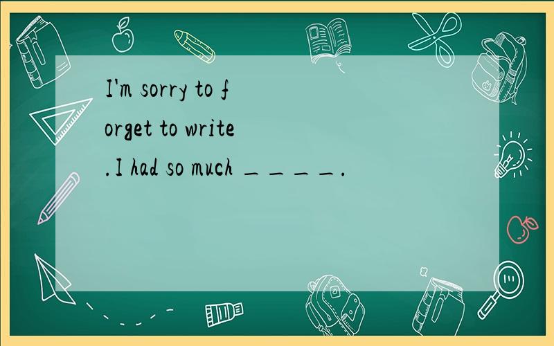 I'm sorry to forget to write.I had so much ____.