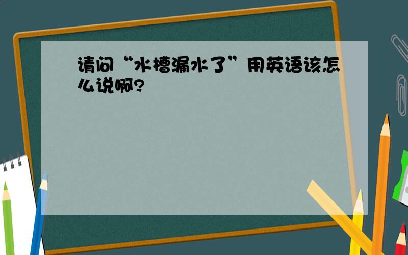 请问“水槽漏水了”用英语该怎么说啊?