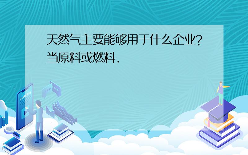 天然气主要能够用于什么企业?当原料或燃料.