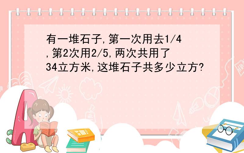 有一堆石子,第一次用去1/4,第2次用2/5,两次共用了34立方米,这堆石子共多少立方?