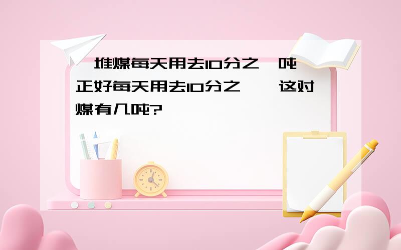 一堆煤每天用去10分之一吨,正好每天用去10分之一,这对煤有几吨?