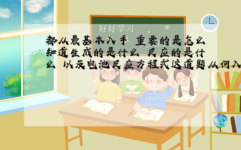 都从最基本入手 重要的是怎么知道生成的是什么 反应的是什么 以及电池反应方程式这道题从何入手去解决 求思路切入点以及详细