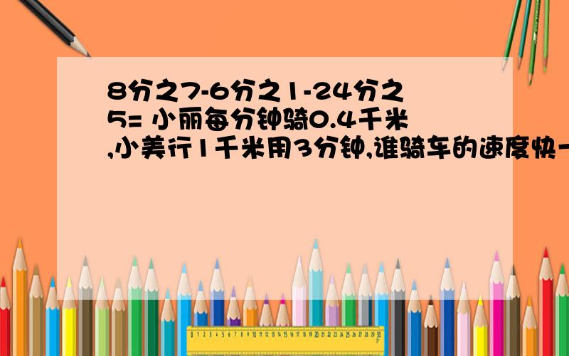 8分之7-6分之1-24分之5= 小丽每分钟骑0.4千米,小美行1千米用3分钟,谁骑车的速度快一些?