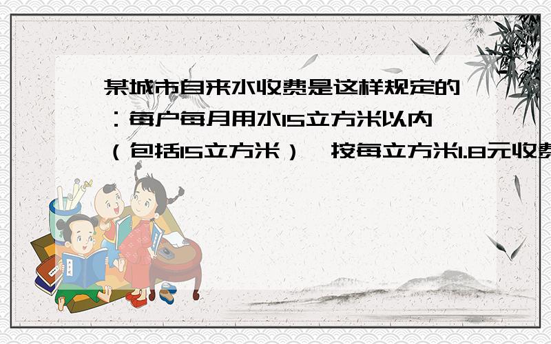 某城市自来水收费是这样规定的：每户每月用水15立方米以内（包括15立方米）,按每立方米1.8元收费,超过的部分按没立方米