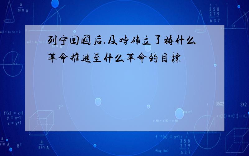 列宁回国后.及时确立了将什么革命推进至什么革命的目标