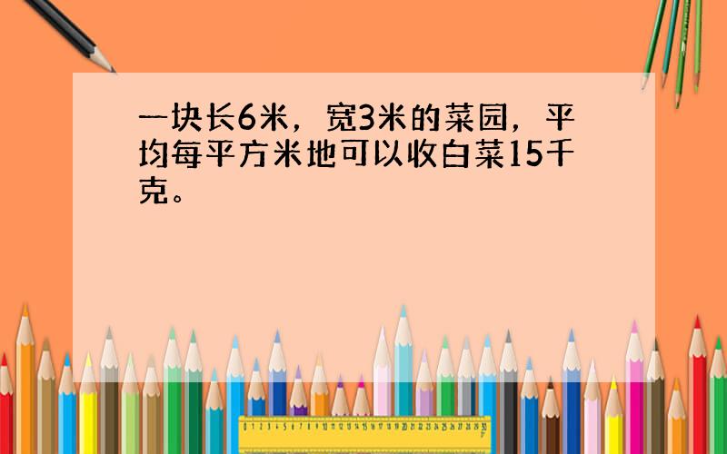 一块长6米，宽3米的菜园，平均每平方米地可以收白菜15千克。