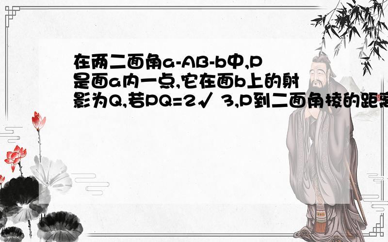 在两二面角a-AB-b中,P是面a内一点,它在面b上的射影为Q,若PQ=2√ 3,P到二面角棱的距离为4,1.求二面角a