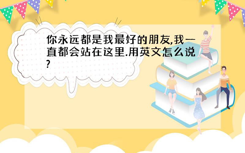 你永远都是我最好的朋友,我一直都会站在这里.用英文怎么说?