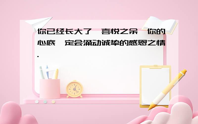 你已经长大了,喜悦之余,你的心底一定会涌动诚挚的感恩之情.