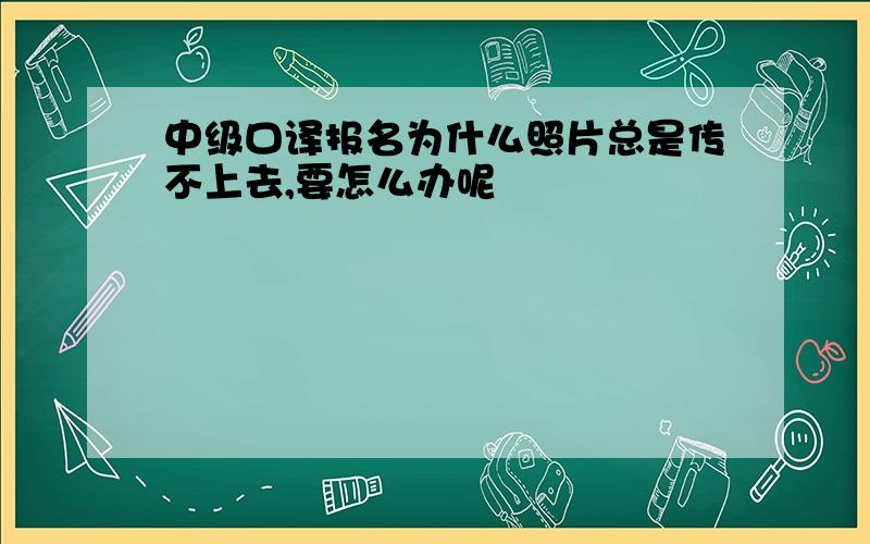 中级口译报名为什么照片总是传不上去,要怎么办呢