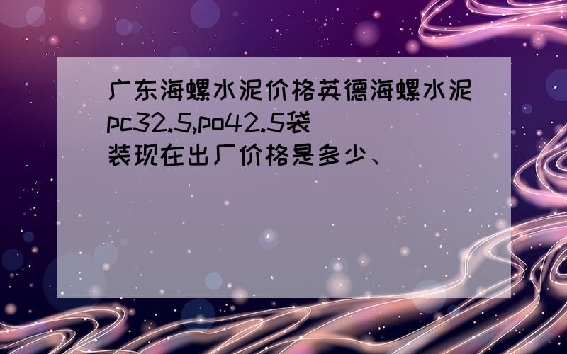 广东海螺水泥价格英德海螺水泥pc32.5,po42.5袋装现在出厂价格是多少、