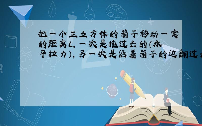 把一个正立方体的箱子移动一定的距离L,一次是拖过去的（水平拉力）,另一次是沿着箱子的边翻过去的,设箱子与水平地板的动摩擦