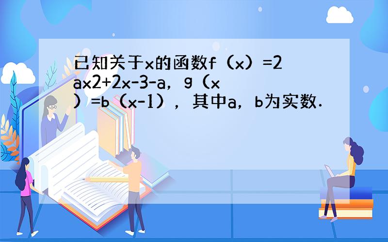 已知关于x的函数f（x）=2ax2+2x-3-a，g（x）=b（x-1），其中a，b为实数．