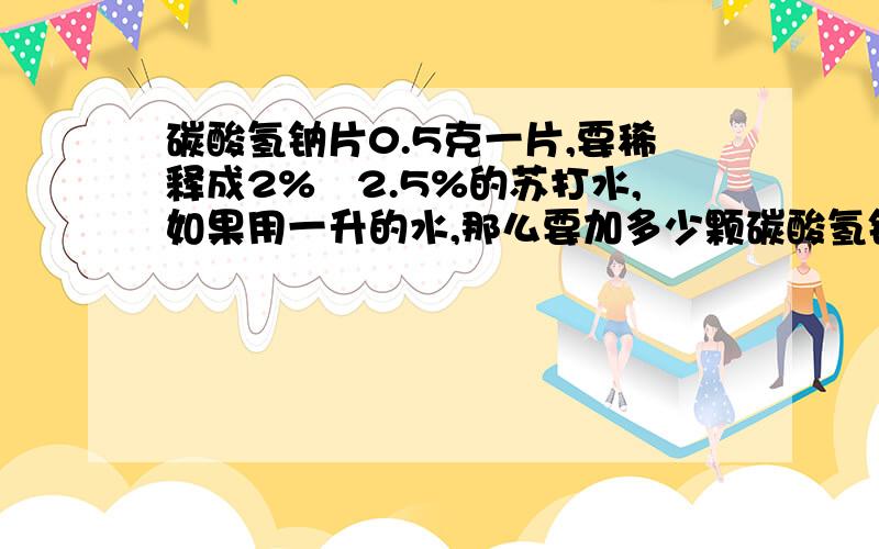 碳酸氢钠片0.5克一片,要稀释成2%―2.5%的苏打水,如果用一升的水,那么要加多少颗碳酸氢钠片?