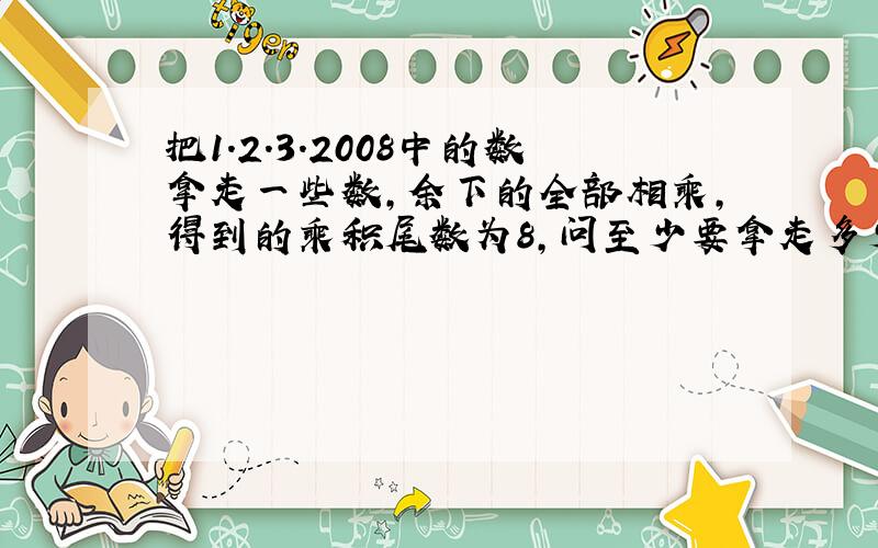 把1.2.3.2008中的数拿走一些数,余下的全部相乘,得到的乘积尾数为8,问至少要拿走多少个数