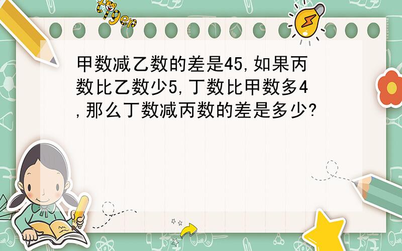 甲数减乙数的差是45,如果丙数比乙数少5,丁数比甲数多4,那么丁数减丙数的差是多少?