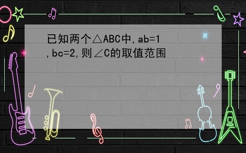 已知两个△ABC中,ab=1,bc=2,则∠C的取值范围