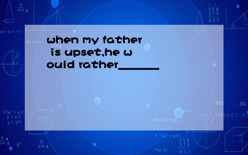 when my father is upset,he would rather_______