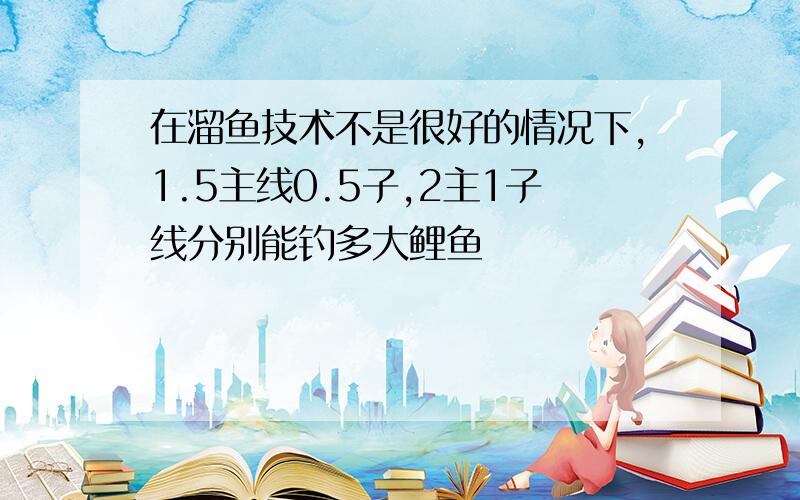 在溜鱼技术不是很好的情况下,1.5主线0.5子,2主1子线分别能钓多大鲤鱼