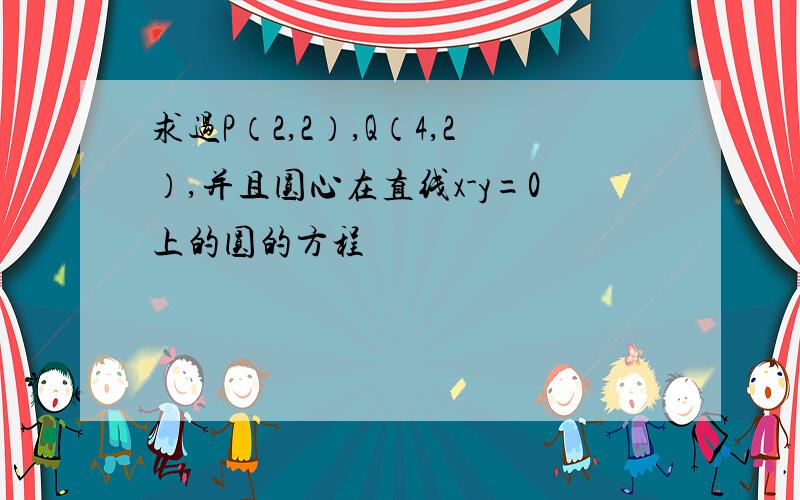 求过P（2,2）,Q（4,2）,并且圆心在直线x-y=0上的圆的方程