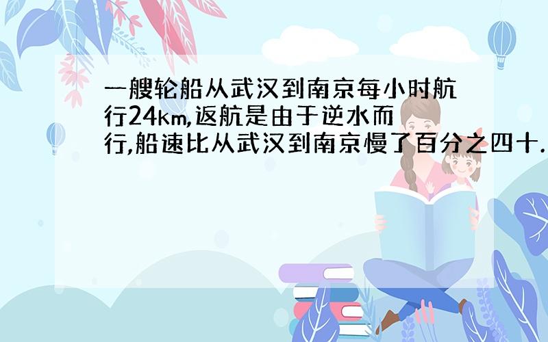 一艘轮船从武汉到南京每小时航行24km,返航是由于逆水而行,船速比从武汉到南京慢了百分之四十.