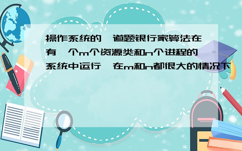 操作系统的一道题银行家算法在有一个m个资源类和n个进程的系统中运行,在m和n都很大的情况下,为检查状态是否稳定而进行的操