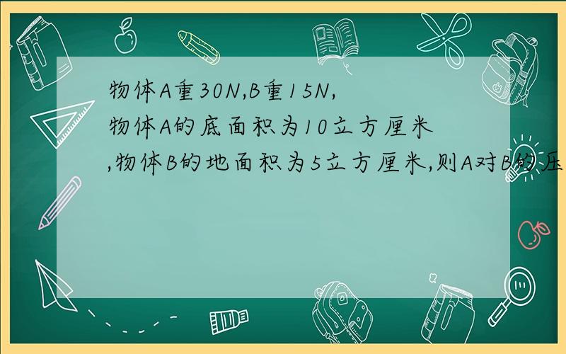 物体A重30N,B重15N,物体A的底面积为10立方厘米,物体B的地面积为5立方厘米,则A对B的压强是多少Pa?